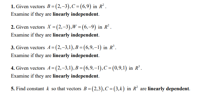 1. Given vectors B= (2,–3),C=(6,9) in R² .
Examine if they are linearly independent.
2. Given vectors X =(2,-3),W =(6,-9) in R².
Examine if they are linearly independent.
3. Given vectors A= (2,-3,1), B = (6,9,–1) in R’.
Examine if they are linearly independent.
4. Given vectors A= (2,–3,1), B = (6,9,–1),C=(0,9,1) in R’.
Examine if they are linearly independent.
5. Find constant k so that vectors B =(2,3),C=(3,k) in R are linearly dependent.
