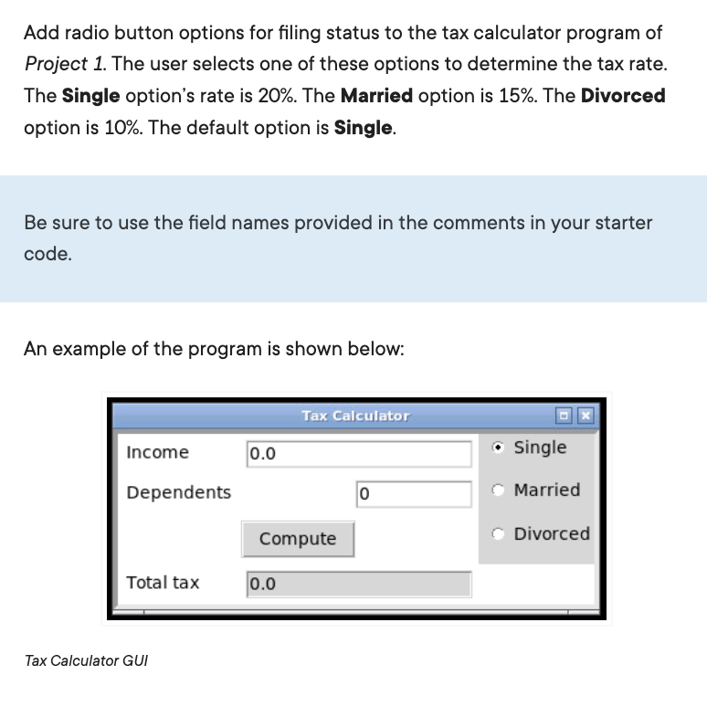 Add radio button options for filing status to the tax calculator program of
Project 1. The user selects one of these options to determine the tax rate.
The Single option's rate is 20%. The Married option is 15%. The Divorced
option is 10%. The default option is Single.
Be sure to use the field names provided in the comments in your starter
code.
An example of the program is shown below:
Tax Calculator
Income
0.0
• Single
Dependents
Married
Divorced
Compute
Total tax
0.0
Tax Calculator GUI
