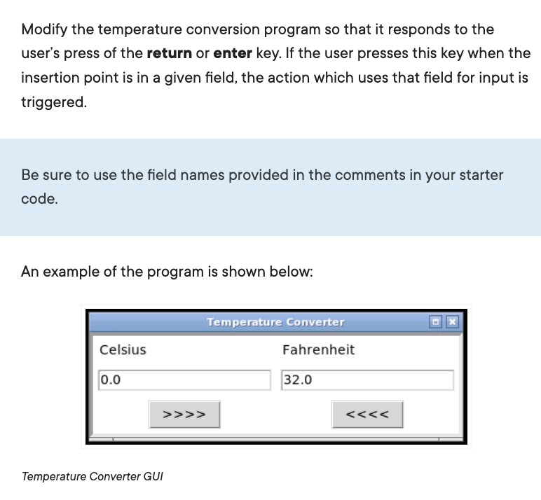 Modify the temperature conversion program so that it responds to the
user's press of the return or enter key. If the user presses this key when the
insertion point is in a given field, the action which uses that field for input is
triggered.
Be sure to use the field names provided in the comments in your starter
code.
An example of the program is shown below:
Temperature Converter
Celsius
Fahrenheit
0.0
32.0
>>>>
<<<<
Temperature Converter GUI
