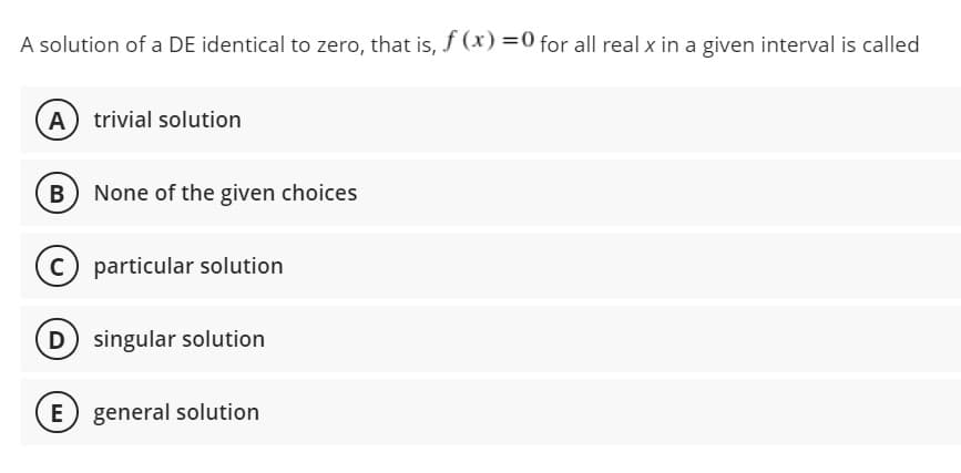 A solution of a DE identical to zero, that is, f (x) =0 for all real x in a given interval is called
A) trivial solution
B None of the given choices
C particular solution
D singular solution
E
general solution
