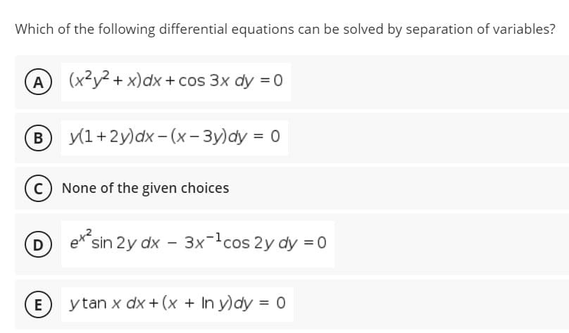 Which of the following differential equations can be solved by separation of variables?
A) (x²y2 + x)dx + cos 3x dy = 0
B y(1+2y)dx– (x - 3y)dy = 0
В
None of the given choices
D
ex
sin 2y dx - 3xcos 2y dy = 0
E
y tan x dx + (x + In y)dy = 0
