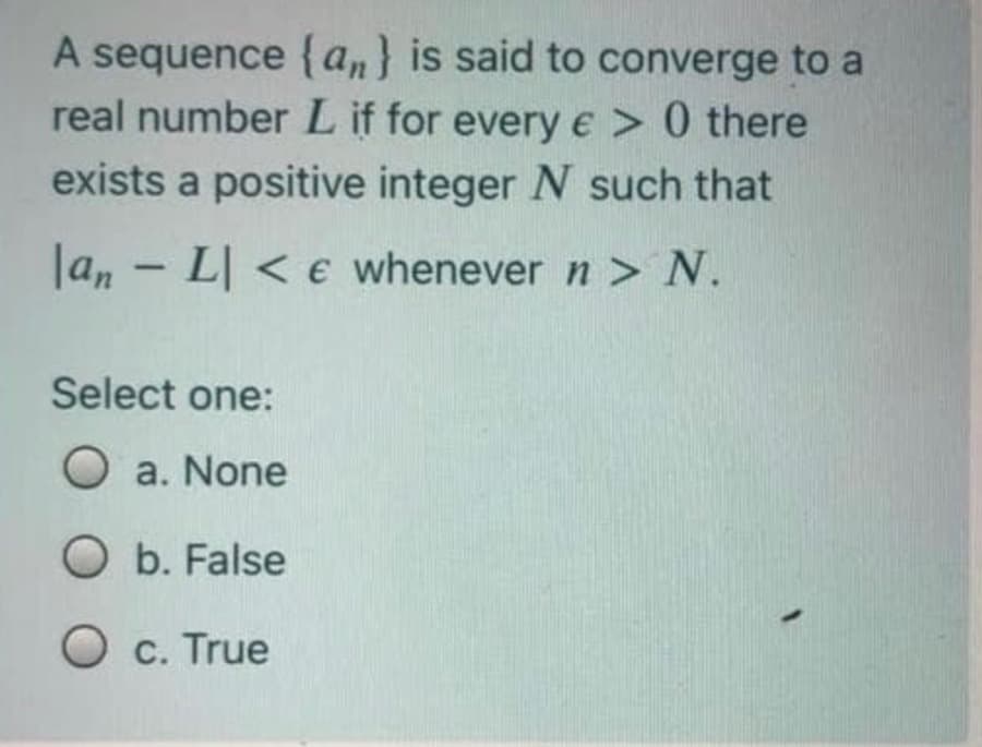 A sequence {an} is said to converge to a
real number L if for every e > 0 there
exists a positive integer N such that
|an - L| < e whenever n > N.
Select one:
O a. None
O b. False
c. True
