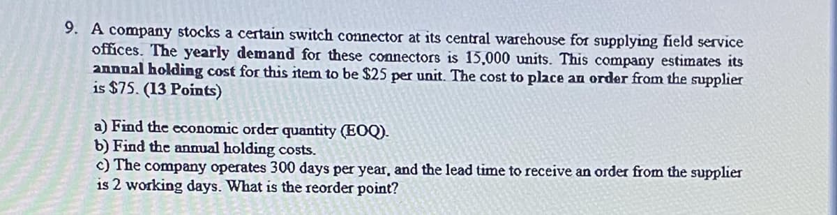 9. A company stocks a certain switch connector at its central warehouse for supplying field service
offices. The yearly demand for these connectors is 15,000 units. This company estimates its
anDual holding cost for this item to be $25 per unit. The cost to place an order from the supplier
is $75. (13 Points)
a) Find the economic order quantity (EOQ).
b) Find the anmual holding costs.
c) The company operates 300 days per year, and the lead time to receive an order from the supplier
is 2 working days. What is the reorder point?
