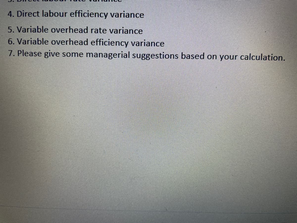 4. Direct labour efficiency variance
5. Variable overhead rate variance
6. Variable overhead efficiency variance
7. Please give some managerial suggestions based on your calculation.

