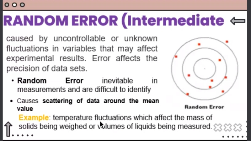 000
RANDOM ERROR (Intermediate -
caused by uncontrollable or unknown
fluctuations in variables that may affect
experimental results. Error affects the
precision of data sets.
Random
Error
inevitable
in
measurements and are difficult to identify
Causes scattering of data around the mean
value
Random Error
Example: temperature fluctuations which affect the mass of
solids being weighed or olumes of liquids being measured. 3XX
