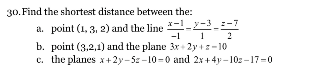 30. Find the shortest distance between the:
x-1_y-3
a. point (1, 3, 2) and the line X-1 - Y-³-²-2 -7
-1
1
3x+2y+z=10
b. point (3,2,1) and the plane
c. the planes x+2y-5z-10=0 and 2x+4y-10z-17=0