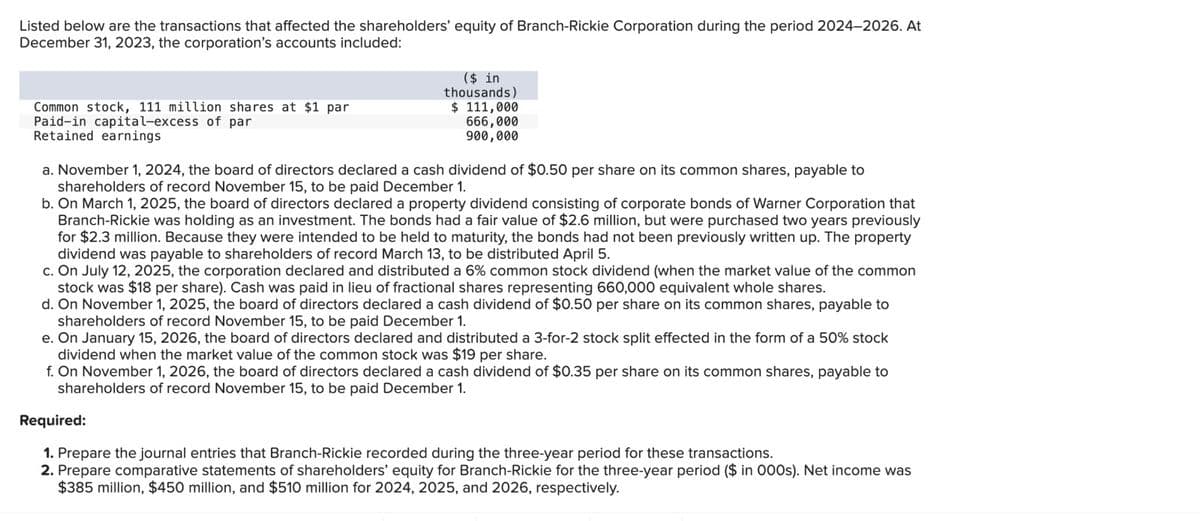Listed below are the transactions that affected the shareholders' equity of Branch-Rickie Corporation during the period 2024-2026. At
December 31, 2023, the corporation's accounts included:
Common stock, 111 million shares at $1 par
Paid-in capital-excess of par
Retained earnings
($ in
thousands)
$ 111,000
666,000
900,000
a. November 1, 2024, the board of directors declared a cash dividend of $0.50 per share on its common shares, payable to
shareholders of record November 15, to be paid December 1.
b. On March 1, 2025, the board of directors declared a property dividend consisting of corporate bonds of Warner Corporation that
Branch-Rickie was holding as an investment. The bonds had a fair value of $2.6 million, but were purchased two years previously
for $2.3 million. Because they were intended to be held to maturity, the bonds had not been previously written up. The property
dividend was payable to shareholders of record March 13, to be distributed April 5.
c. On July 12, 2025, the corporation declared and distributed a 6% common stock dividend (when the market value of the common
stock was $18 per share). Cash was paid in lieu of fractional shares representing 660,000 equivalent whole shares.
d. On November 1, 2025, the board of directors declared a cash dividend of $0.50 per share on its common shares, payable to
shareholders of record November 15, to be paid December 1.
e. On January 15, 2026, the board of directors declared and distributed a 3-for-2 stock split effected in the form of a 50% stock
dividend when the market value of the common stock was $19 per share.
f. On November 1, 2026, the board of directors declared a cash dividend of $0.35 per share on its common shares, payable to
shareholders of record November 15, to be paid December 1.
Required:
1. Prepare the journal entries that Branch-Rickie recorded during the three-year period for these transactions.
2. Prepare comparative statements of shareholders' equity for Branch-Rickie for the three-year period ($ in 000s). Net income was
$385 million, $450 million, and $510 million for 2024, 2025, and 2026, respectively.