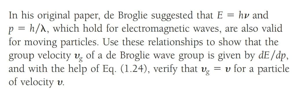 In his original paper, de Broglie suggested that E = hv and
p = h/λ, which hold for electromagnetic waves, are also valid
for moving particles. Use these relationships to show that the
group velocity ug of a de Broglie wave group is given by dE/dp,
and with the help of Eq. (1.24), verify that vg = v for a particle
of velocity v.