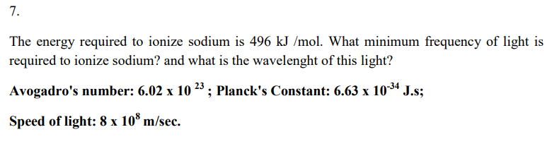 7.
The energy required to ionize sodium is 496 kJ /mol. What minimum frequency of light is
required to ionize sodium? and what is the wavelenght of this light?
Avogadro's number: 6.02 x 10 23 ; Planck's Constant: 6.63 x 1034 J.s;
Speed of light: 8 x 10* m/sec.
