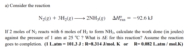 a) Consider the reaction
N2(g) + 3H2(g) –
→ 2NH3(g) AHn = -92.6 kJ
If 2 moles of N2 reacts with 6 moles of H, to form NH3, calculate the work done (in joules)
against the pressure of 1 atm at 25 °C ? What is AE for this reaction? Assume the reaction
goes to completion. (1 L.atm = 101.3 J : R=8.314 J/mol. K or
R= 0.082 L.atm / mol.K)
