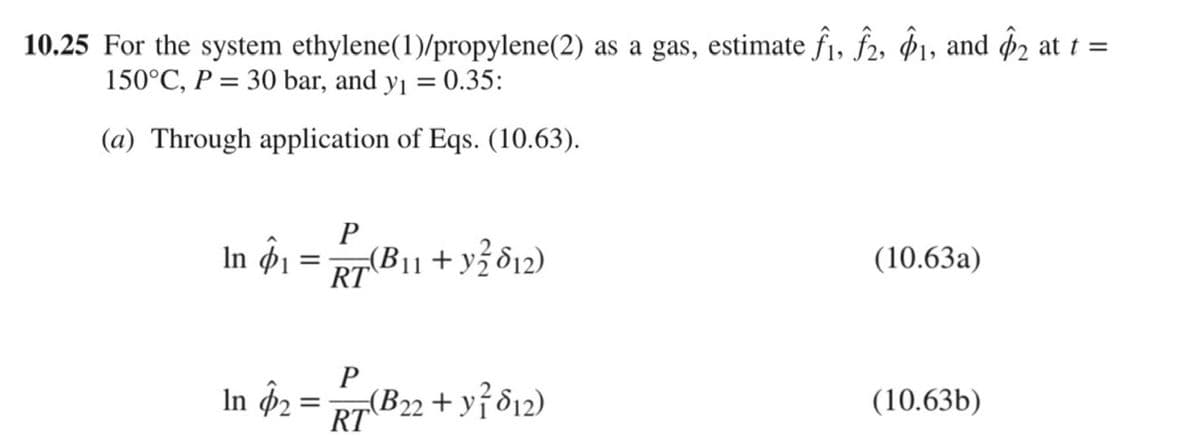 10.25 For the system
ethylene(1)/propylene(2) as a gas, estimate f1, f2, 1, and $2 at t =
150°C, P = 30 bar, and y₁ = 0.35:
(a) Through application of Eqs. (10.63).
P
In 41 = 27 (B₁1 + y² 812)
RT
In $₂ =
=
P
RT
(B22 + y² 812)
(10.63a)
(10.63b)