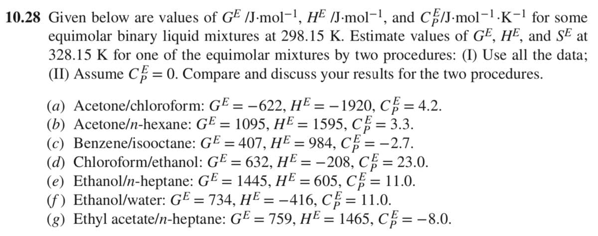10.28 Given below are values of GE /J.mol-¹, H² /J.mol-¹, and CE/J.mol-¹.K−¹ for some
equimolar binary liquid mixtures at 298.15 K. Estimate values of GE, HE, and SE at
328.15 K for one of the equimolar mixtures by two procedures: (I) Use all the data;
(II) Assume C = 0. Compare and discuss your results for the two procedures.
(a) Acetone/chloroform: GE = -622, H² = − 1920, CF = 4.2.
(b) Acetone/n-hexane: GE = 1095, HE = 1595, CF = 3.3.
(c) Benzene/isooctane:
(d) Chloroform/ethanol:
GE = 407, HE = 984, CF = -2.7.
G¹ = 632, H² = -208, C = 23.0.
(e) Ethanol/n-heptane: G¤ = 1445, HE = 605, C = 11.0.
(f) Ethanol/water: G² = 734, HE = -416, C = 11.0.
(g) Ethyl acetate/n-heptane: GE = 759, H² = 1465, CF = -8.0.