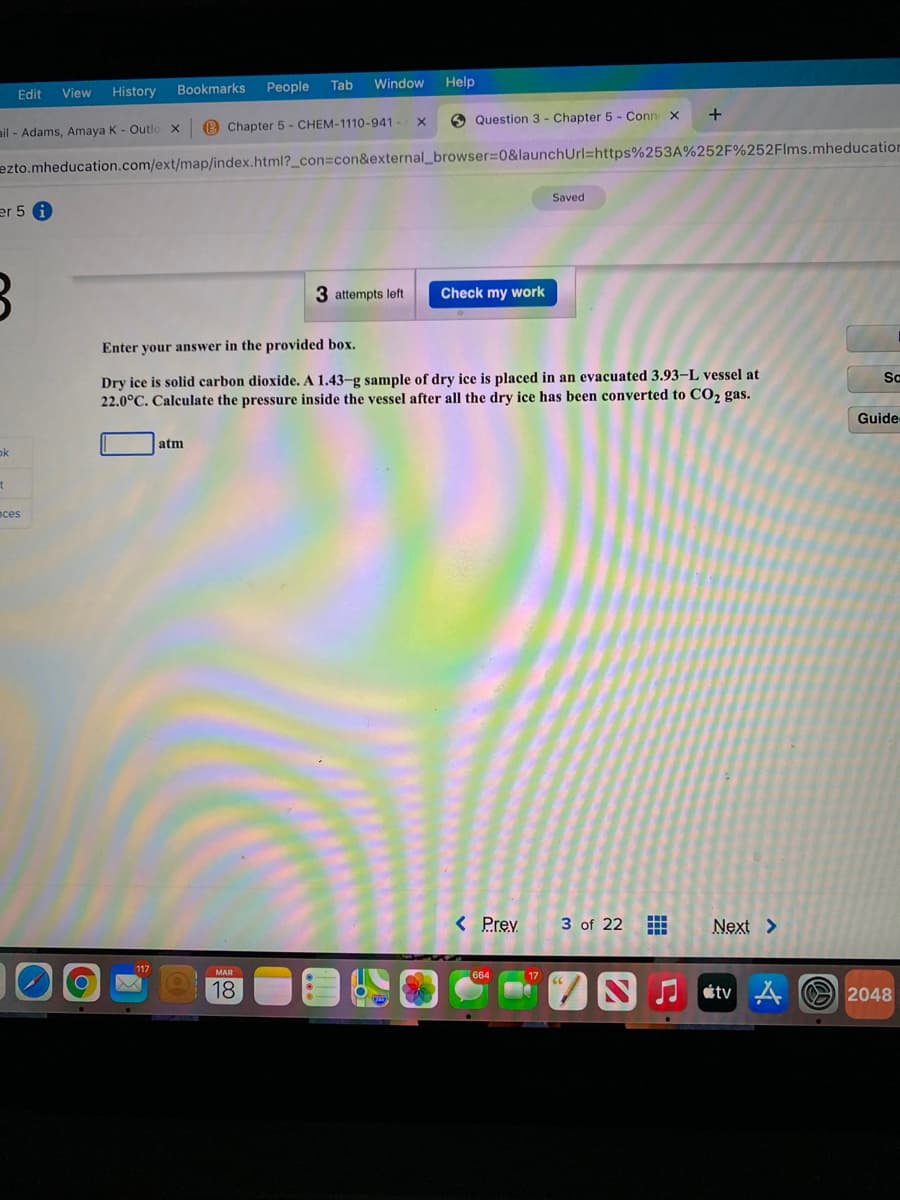 Bookmarks
People
Tab
Window
Help
Edit
View
History
O Question 3 - Chapter 5 - Conn x
+
ail - Adams, Amaya K - Outlo x
B Chapter 5 - CHEM-1110-941
ezto.mheducation.com/ext/map/index.html?_con=con&external_browser=0&launchUrl=https%253A%252F%252Flms.mheducation
Saved
er 5 A
3 attempts left
Check my work
Enter your answer in the provided box.
Dry ice is solid carbon dioxide. A 1.43-g sample of dry ice is placed in an evacuated 3.93–L vessel at
22.0°C. Calculate the pressure inside the vessel after all the dry ice has been converted to CO2 gas.
Sc
Guide
atm
ok
nces
< Prev
3 of 22
Next >
МAR
664
18
I tv A O 2048
