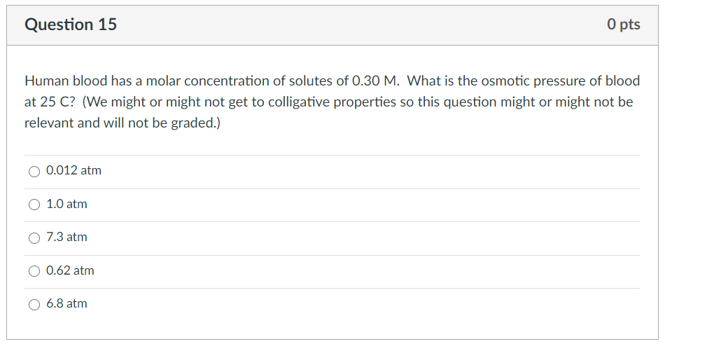 O pts
Question 15
Human blood has a molar concentration of solutes of 0.30 M. What is the osmotic pressure of blood
at 25 C? (We might or might not get to colligative properties so this question might or might not be
relevant and will not be graded.)
0.012 atm
1.0 atm
7.3 atm
0.62 atm
6.8 atm

