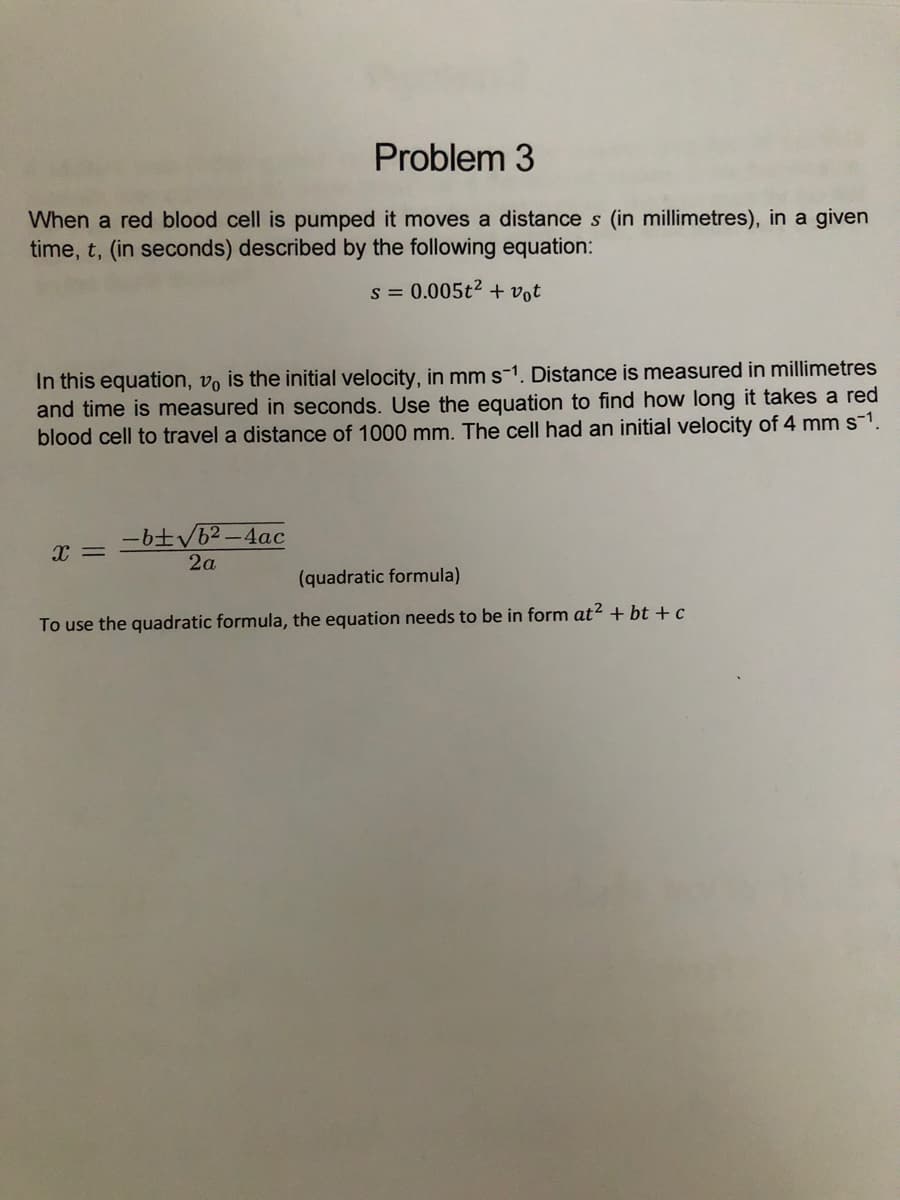 Problem 3
When a red blood cell is pumped it moves a distance s (in millimetres), in a given
time, t, (in seconds) described by the following equation:
s = 0.005t2 + vot
In this equation, vo is the initial velocity, in mm s-1. Distance is measured in millimetres
and time is measured in seconds. Use the equation to find how long it takes a red
blood cell to travel a distance of 1000 mm. The cell had an initial velocity of 4 mm s1.
-btV62 -4ac
x =
2a
(quadratic formula)
To use the quadratic formula, the equation needs to be in form at? + bt +c
