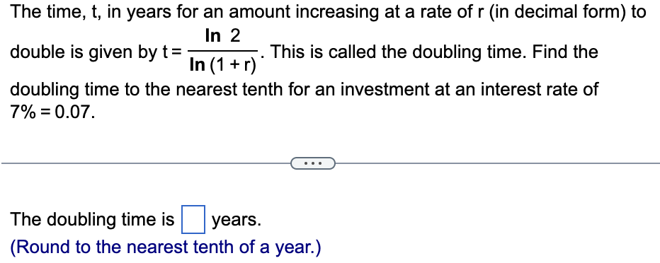 The time, t, in years for an amount increasing at a rate of r (in decimal form) to
In 2
This is called the doubling time. Find the
doubling time to the nearest tenth for an investment at an interest rate of
7% = 0.07.
double is given by t =
In (1+r)
The doubling time is
years.
(Round to the nearest tenth of a year.)