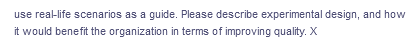 use real-life scenarios as a guide. Please describe experimental design, and how
it would benefit the organization in terms of improving quality. X