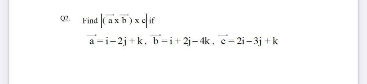 Find (axb) x c if
Q2.
a =i-2j+k, b=i+2j-4k, c=2i – 3j +k
