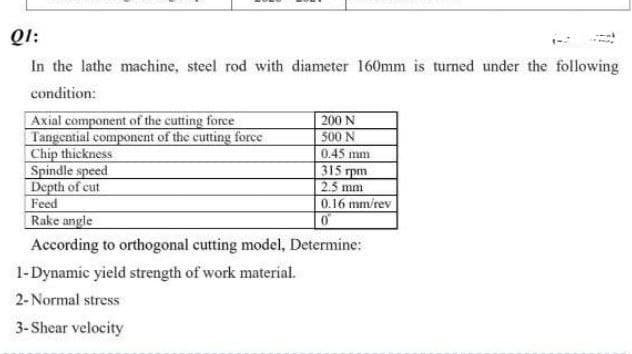 Ql:
In the lathe machine, steel rod with diameter 160mm is turned under the following
condition:
200 N
500N
Axial component of the cutting force
Tangential component of the cutting force
Chip thickness
Spindle speed
Depth of cut
Feed
Rake angle
0.45 mm
315 rpm
2.5 mm
0.16 mm/rev
According to orthogonal cutting model, Determine:
1-Dynamic yield strength of work material.
2- Normal stress
3-Shear velocity
