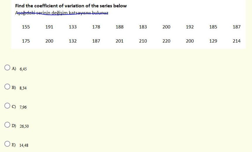 Find the coefficient of variation of the series below
Aşeğıdaki-serinin değişim katsayısAu bulunuz
155
191
133
178
188
183
200
192
185
187
175
200
132
187
201
210
220
200
129
214
O A) 6,45
B) 8,34
O C) 7,96
O D) 26,50
O E) 14,48
