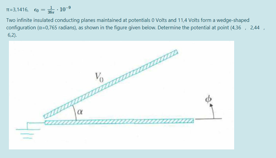 TT=3,1416, €0
10-9
367
Two infinite insulated conducting planes maintained at potentials 0 Volts and 11,4 Volts form a wedge-shaped
configuration (a=0,765 radians), as shown in the figure given below. Determine the potential at point (4,36 , 2,44
6,2).
ZZZZZ
