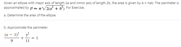 Given an ellipse with major axis of length 2a and minor axis of length 2b, the area is given by A = rab. The perimeter is
approximated by p ST/2(a + b*j For Exercise,
a. Determine the area of the ellipse.
b. Approximate the perimeter.
(x – 1)? y?
9.
+ -= 1
11
