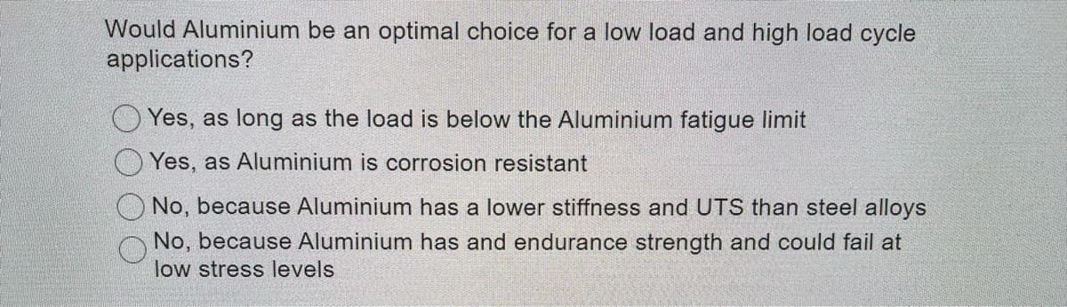 Would Aluminium be an optimal choice for a low load and high load cycle
applications?
O Yes, as long as the load is below the Aluminium fatigue limit
Yes, as Aluminium is corrosion resistant
No, because Aluminium has a lower stiffness and UTS than steel alloys
No, because Aluminium has and endurance strength and could fail at
low stress levels
