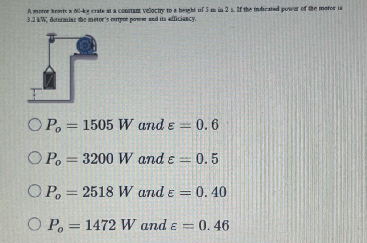 A motor hoists a 60-kg crate at a constant velocity to a height of 5 m in 2 s. If the indicated power of the motor is
3.2 kW, determine the motor's output power and its efficiency.
O P. = 1505 W and ɛ = 0. 6
%3D
O P. = 3200 W and ɛ = 0. 5
O P. =
2518 W and ɛ = 0. 40
O P, = 1472 W and ɛ = 0. 46
