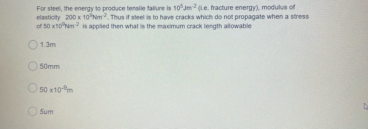 For steel, the energy to produce tensile failure is 10°Jm 2 (i.e. fracture energy), modulus of
elasticity 200 x 10°Nm 2. Thus if steel is to have cracks which do not propagate when a stress
of 50 x10 Nm 2 is applied then what is the maximum crack length allowable
1.3m
50mm
O 50 x10-9m
O 5um
