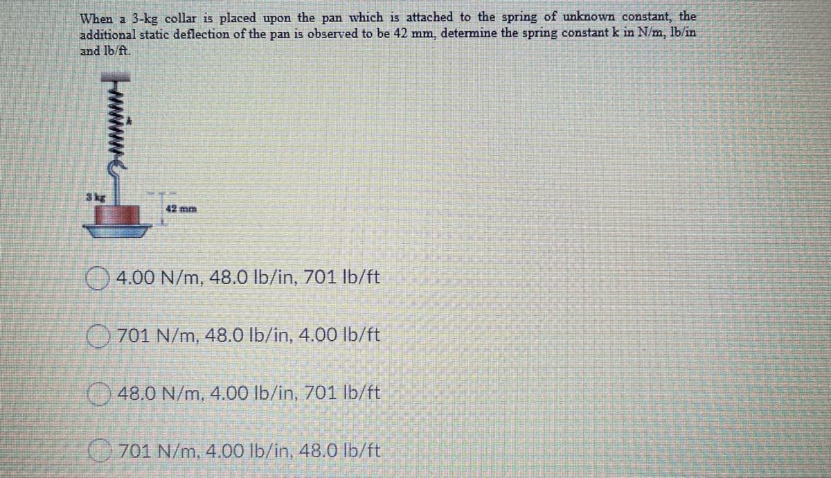 When a 3-kg collar is placed upon the pan which is attached to the spring of unknown constant, the
additional static deflection of the pan is observed to be 42 mm, determine the spring constant k in N/m, lb/in
and Ib/ft.
3kg
42 mm
O 4.00 N/m, 48.0 lb/in, 701 lb/ft
O 701 N/m, 48.0 lb/in, 4.00 lb/ft
48.0 N/m, 4.00 lb/in, 701 lb/ft
701 N/m, 4.00 lb/in, 48.0 Ib/ft
wwe
