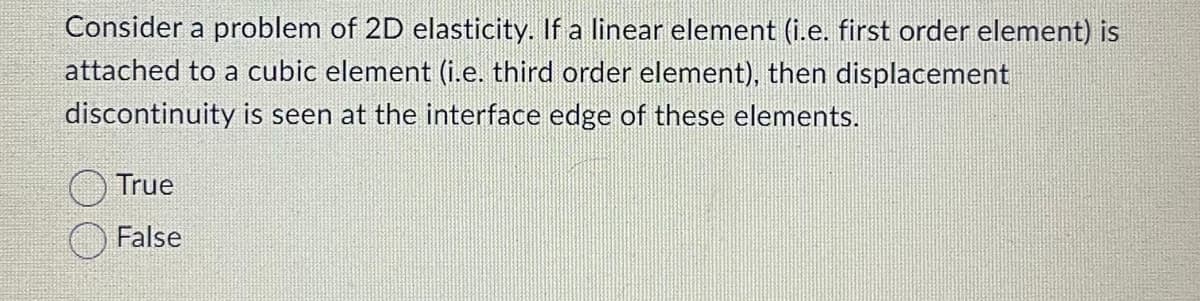 Consider a problem of 2D elasticity. If a linear element (i.e. first order element) is
attached to a cubic element (i.e. third order element), then displacement
discontinuity is seen at the interface edge of these elements.
True
False