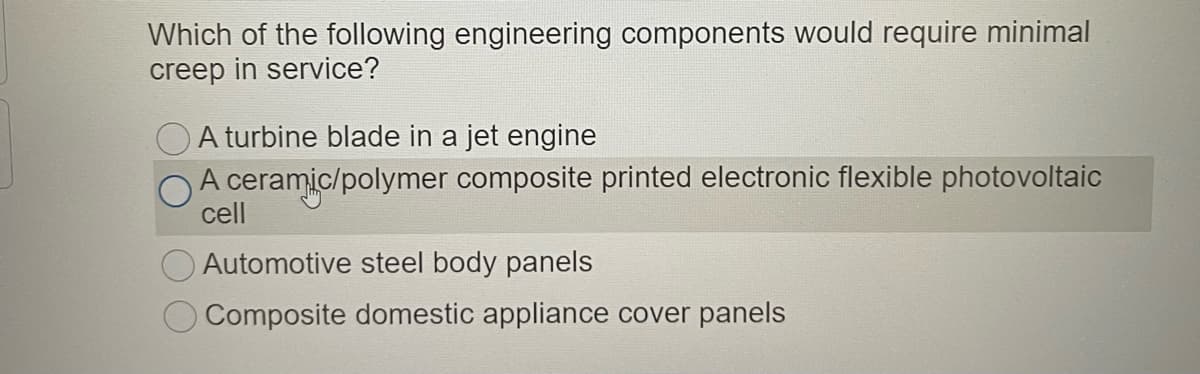 Which of the following engineering components would require minimal
creep in service?
OA turbine blade in a jet engine
A ceramic/polymer composite printed electronic flexible photovoltaic
cell
OAutomotive steel body panels
O Composite domestic appliance cover panels
