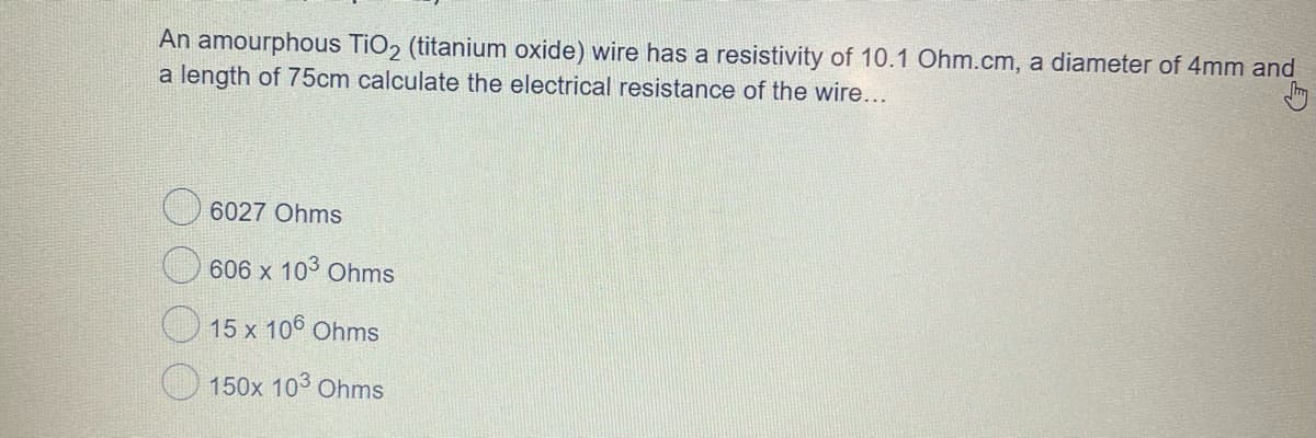 An amourphous TiO2 (titanium oxide) wire has a resistivity of 10.1 Ohm.cm, a diameter of 4mm and
a length of 75cm calculate the electrical resistance of the wire...
6027 Ohms
606 x 103 Ohms
15 x 106 Ohms
150x 103 Ohms
