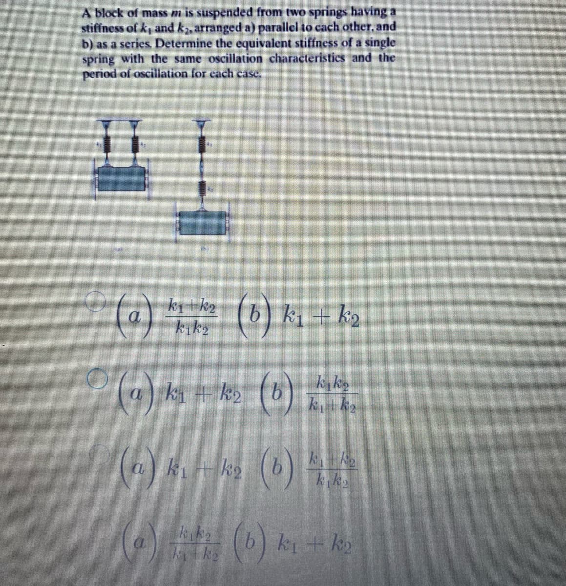 A block of mass m is suspended from two springs having a
stiffness of k, and k, arranged a) parallel to cach other, and
b) as a series Determine the equivalent stiffness of a single
spring with the same oscillation characteristics and the
period of oscillation for each case.
ki tk2
kık2
(b) k k2
(a) ki + k>
(6)
(a) ki + k2
(@)
(b) ki + k2
