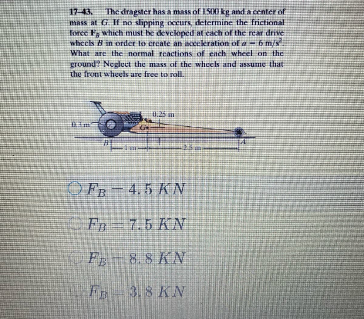 17-43.
The dragster has a mass of 1500kg and a center of
mass at G. If no slipping occurs, determine the frictional
force F, which must be developed at each of the rear drive
wheels B in order to create an acceleration of a = 6 m/s.
What are the normal reactions of cach wheel on the
ground? Neglect the mass of the wheels and assume that
the front wheels are free to roll.
0.25 m
0.3 m
25 m
O FB = 4. 5 KN
OFB = 7.5 KN
OFB= 8, 8 KN
O FB= 3.8 KN
