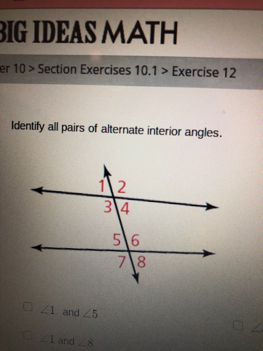 BIG IDEAS MATH
er 10> Section Exercises 10.1 > Exercise 12
Identify all pairs of alternate interior angles.
12
3 4
56
7 8
O1 and 25
41 and 8
