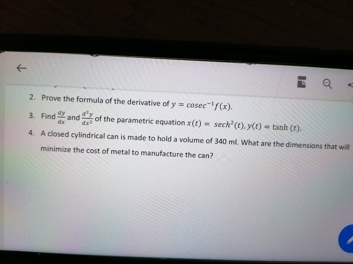 2. Prove the formula of the derivative of y = cosec-f(x).
dy
d?y
3. Find
and
dx
of the parametric equation x(t) = sech? (t), y(t) = tanh (t).
%3D
dx2
4. A closed cylindrical can is made to hold a volume of 340 ml. What are the dimensions that will
minimize the cost of metal to manufacture the can?
