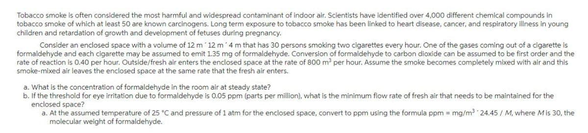 Tobacco smoke is often considered the most harmful and widespread contaminant of indoor air. Scientists have identified over 4,000 different chemical compounds in
tobacco smoke of which at least 50 are known carcinogens. Long term exposure to tobacco smoke has been linked to heart disease, cancer, and respiratory illness in young
children and retardation of growth and development of fetuses during pregnancy.
Consider an enclosed space with a volume of 12 m 12 m 4 m that has 30 persons smoking two cigarettes every hour. One of the gases coming out of a cigarette is
formaldehyde and each cigarette may be assumed to emit 1.35 mg of formaldehyde. Conversion of formaldehyde to carbon dioxide can be assumed to be first order and the
rate of reaction is 0.40 per hour. Outside/fresh air enters the enclosed space at the rate of 800 m³ per hour. Assume the smoke becomes completely mixed with air and this
smoke-mixed air leaves the enclosed space at the same rate that the fresh air enters.
a. What is the concentration of formaldehyde in the room air at steady state?
b. If the threshold for eye irritation due to formaldehyde is 0.05 ppm (parts per million), what is the minimum flow rate of fresh air that needs to be maintained for the
enclosed space?
a. At the assumed temperature of 25 °C and pressure of 1 atm for the enclosed space, convert to ppm using the formula ppm = mg/m³ 24.45 / M, where M is 30, the
molecular weight of formaldehyde.