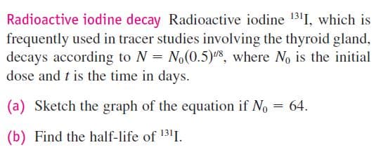 Radioactive iodine decay Radioactive iodine 1311, which is
frequently used in tracer studies involving the thyroid gland,
decays according to N = No(0.5)8, where N is the initial
dose and t is the time in days.
(a) Sketch the graph of the equation if No = 64.
(b) Find the half-life of 1311.
