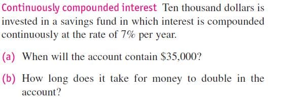Continuously compounded interest Ten thousand dollars is
invested in a savings fund in which interest is compounded
continuously at the rate of 7% per year.
(a) When will the account contain $35,000?
(b) How long does it take for money to double in the
account?
