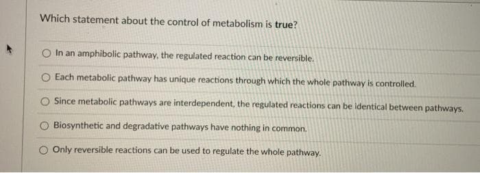 Which statement about the control of metabolism is true?
In an amphibolic pathway, the regulated reaction can be reversible.
Each metabolic pathway has unique reactions through which the whole pathway is controlled.
Since metabolic pathways are interdependent, the regulated reactions can be identical between pathways.
Biosynthetic and degradative pathways have nothing in common.
O Only reversible reactions can be used to regulate the whole pathway.
