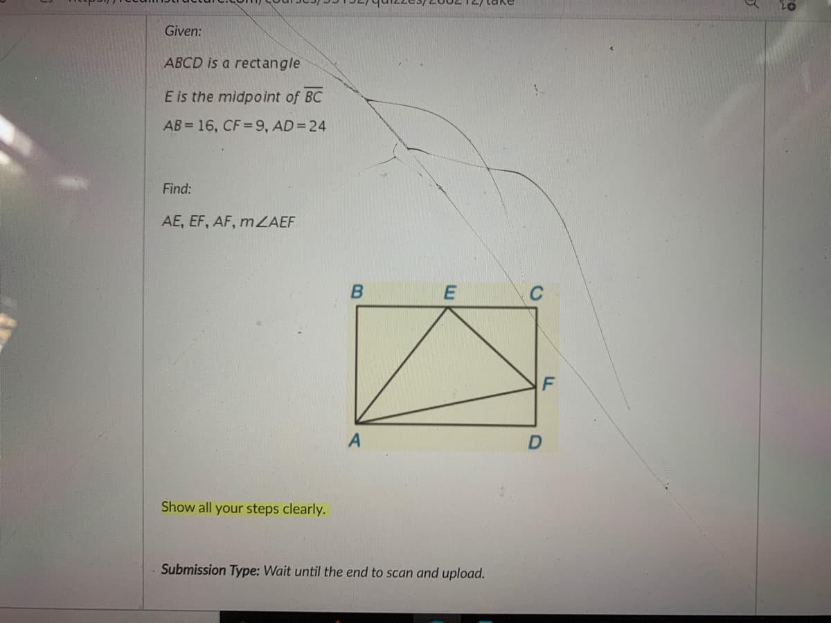 Given:
ABCD is a rectangle
E is the midpoint of BC
AB = 16, CF = 9, AD= 24
Find:
AE, EF, AF, m ZAEF
Show all your steps clearly.
Submission Type: Wait until the end to scan and upload.
