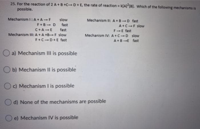 25. For the reaction of 2 A+B +C-D+E, the rate of reaction = k[A)? (8). Which of the following mechanisms is
%3!
possible.
Mechanism I: A+A-F
slow
Mechanism II: A+B-D fast
F+B- D
fast
A+C-F slow
C+A-E
fast
FE fast
Mechanism III:A+A +B-F slow
Mechanism IV: A+C-D slow
F+C-D+E fast
A+B-E fast
O a) Mechanism III is possible
b) Mechanism Il is possible
c) Mechanism I is possible
d) None of the mechanisms are possible
e) Mechanism IV is possible
