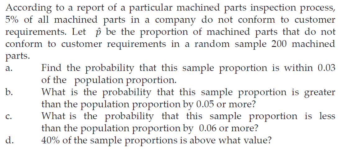 According to a report of a particular machined parts inspection process,
5% of all machined parts in a company do not conform to customer
requirements. Let p be the proportion of machined parts that do not
conform to customer requirements in a random sample 200 machined
parts.
Find the probability that this sample proportion is within 0.03
of the population proportion.
What is the probability that this sample proportion is greater
than the population proportion by 0.05 or more?
What is the probability that this sample proportion is less
than the population proportion by 0.06 or more?
40% of the sample proportions is above what value?
а.
b.
с.
d.
