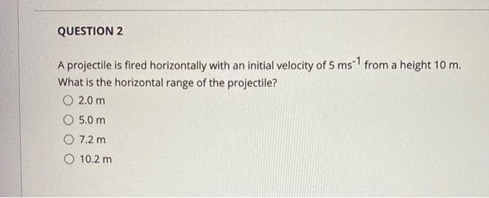 QUESTION 2
A projectile is fired horizontally with an initial velocity of 5 ms1 from a height 10 m.
What is the horizontal range of the projectile?
O 2.0 m
5.0 m
7.2 m
O 10.2 m
