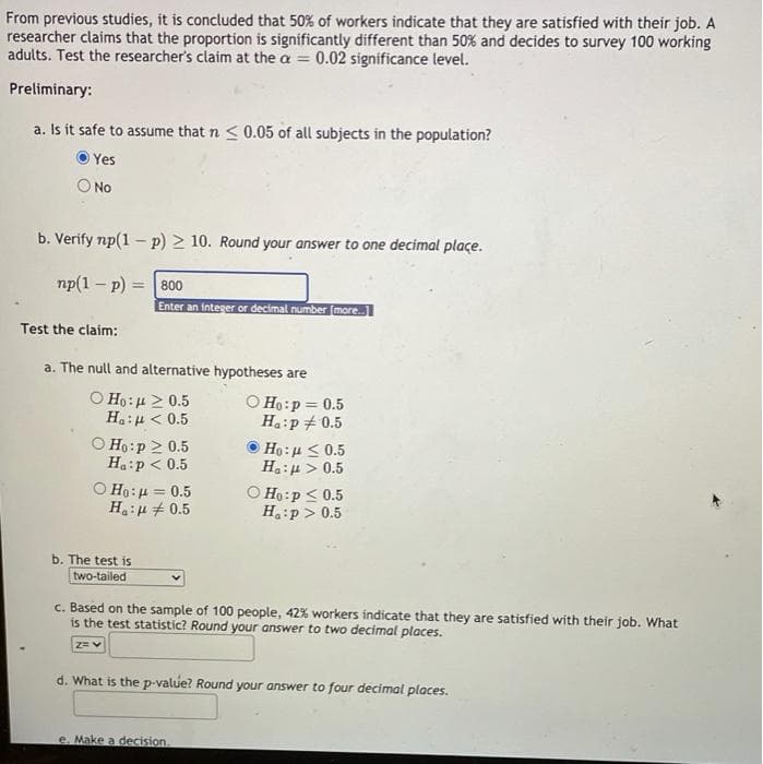 From previous studies, it is concluded that 50% of workers indicate that they are satisfied with their job. A
researcher claims that the proportion is significantly different than 50% and decides to survey 100 working
adults. Test the researcher's claim at the a = 0.02 significance level.
Preliminary:
a. Is ít safe to assume that n <0.05 of all subjects in the population?
Yes
No
b. Verify np(1 - p) > 10. Round your answer to one decimal plaçe.
np(1 – p) = |800
Enter an integer or decimal number (more.
Test the claim:
a. The null and alternative hypotheses are
O Ho:µ > 0.5
Ha:u < 0.5
O Ho:p 2 0.5
Ha:p < 0.5
O Ho:p = 0.5
Ha:p+0.5
Ho:u < 0.5
Ha:u > 0.5
O Ho:p < 0.5
H:p > 0.5
Ho:µ = 0.5
Ha:u + 0.5
b. The test is
two-tailed
c. Based on the sample of 100 people, 42% workers indicate that they are satisfied with their job. What
is the test statistic? Round your answer to two decimal places.
2= v
d. What is the p-value? Round your answer to four decimal places.
e. Make a decision.
