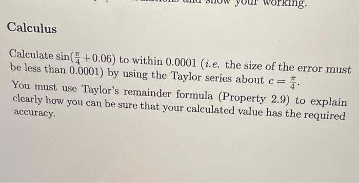 your working.
Calculus
Calculate sin(+0.06) to within 0.0001 (i.e. the size of the error must
be less than 0.0001) by using the Taylor series about c =
You must use Taylor's remainder formula (Property 2.9) to explain
clearly how you can be sure that your calculated value has the required
accuracy.

