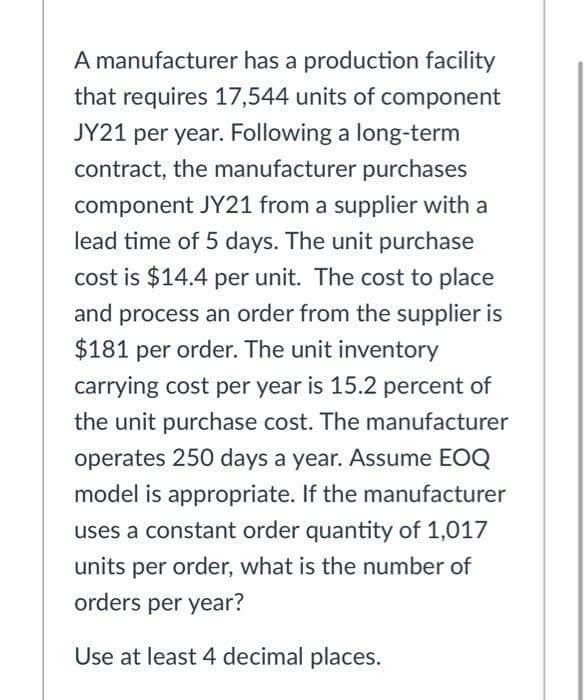 A manufacturer has a production facility
that requires 17,544 units of component
JY21 per year. Following a long-term
contract, the manufacturer purchases
component JY21 from a supplier with a
lead time of 5 days. The unit purchase
cost is $14.4 per unit. The cost to place
and process an order from the supplier is
$181 per order. The unit inventory
carrying cost per year is 15.2 percent of
the unit purchase cost. The manufacturer
operates 250 days a year. Assume EOQ
model is appropriate. If the manufacturer
uses a constant order quantity of 1,017
units per order, what is the number of
orders per year?
Use at least 4 decimal places.
