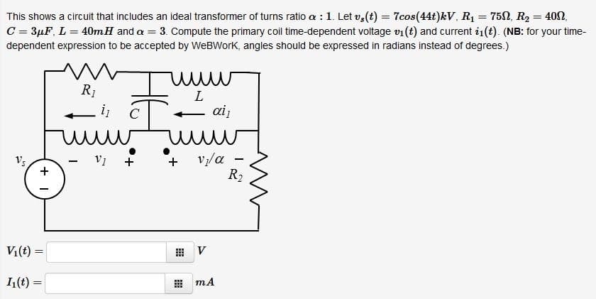 This shows a circuit that includes an ideal transformer of turns ratio a : 1. Let v, (t) = 7cos(44t)kV, R1 = 752, R2 = 409,
C = 3µF, L = 40mH and a = 3. Compute the primary coil time-dependent voltage v1 (t) and current i1(t). (NB: for your time-
dependent expression to be accepted by WeBWork, angles should be expressed in radians instead of degrees.)
R1
i
ai
vy/a
R2
Vs
V1
+
+
Vi(t)
V
1(t) =
mA
...

