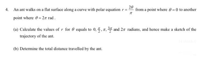 4. An ant walks on a flat surface along a curve with polar equation r =
20
from a point where 0 =0 to another
point where 0=27 rad.
(a) Calculate the values of r for 0 equals to 0,4. 7, 3 and 27 radians, and hence make a sketch of the
trajectory of the ant.
(b) Determine the total distance travelled by the ant.
